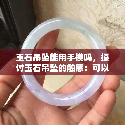 玉石吊坠能用手摸吗，探讨玉石吊坠的触感：可以放心用手触摸吗？