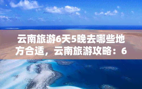 云南旅游6天5晚去哪些地方合适，云南旅游攻略：6天5晚更佳行程推荐