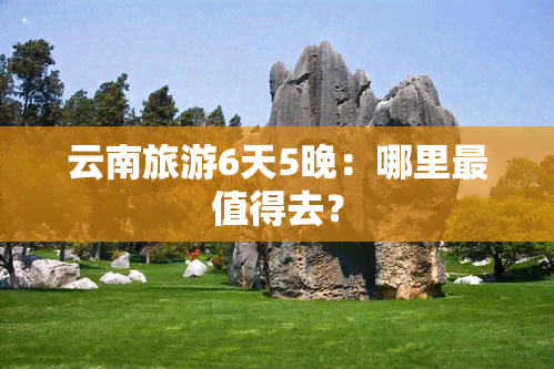 云南旅游6天5晚：哪里最值得去？