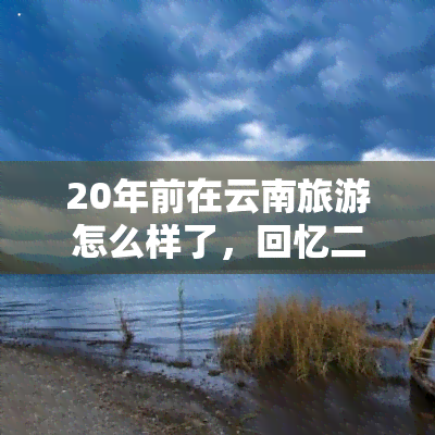 20年前在云南旅游怎么样了，回忆二十年前的云南之旅，那些美好的记忆仍然鲜活如初！