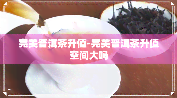 完美普洱茶升值-完美普洱茶升值空间大吗