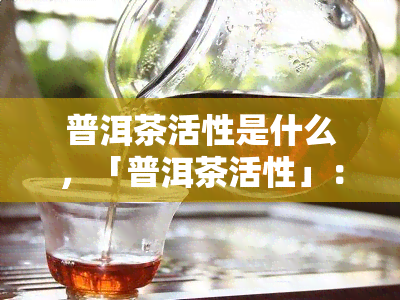 普洱茶活性是什么，「普洱茶活性」：揭示其背后的科学原理与健功效