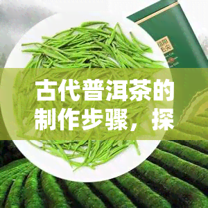 古代普洱茶的制作步骤，探秘古法：揭秘古代普洱茶的制作步骤