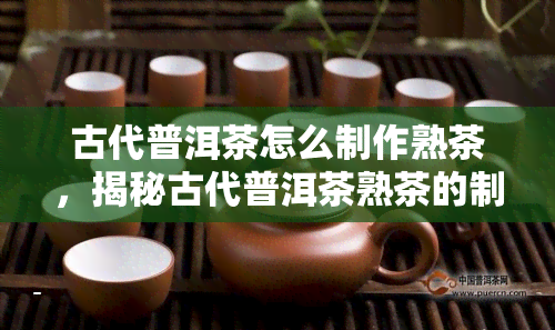 古代普洱茶怎么制作熟茶，揭秘古代普洱茶熟茶的制作工艺与历