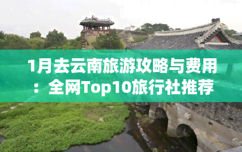 1月去云南旅游攻略与费用：全网Top10旅行社推荐及联系方式