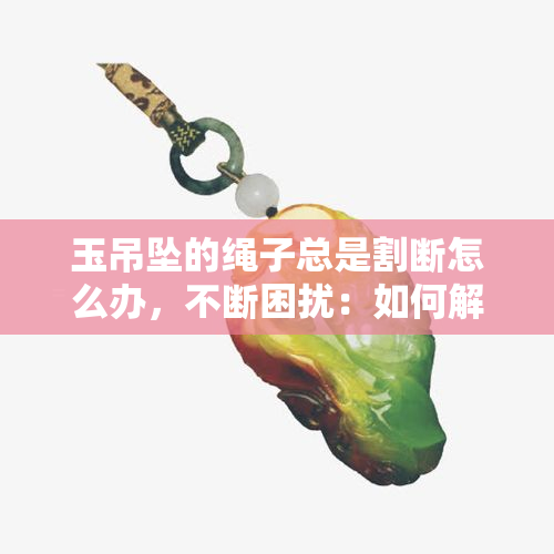 玉吊坠的绳子总是割断怎么办，不断困扰：如何解决玉吊坠绳子频繁断裂的问题？