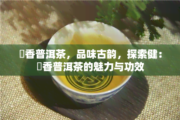 檽香普洱茶，品味古韵，探索健：檽香普洱茶的魅力与功效