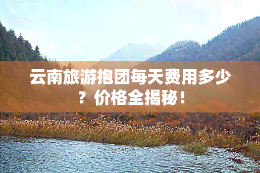 云南旅游抱团每天费用多少？价格全揭秘！