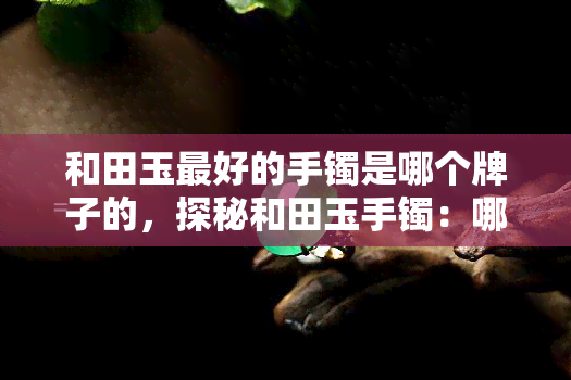 和田玉更好的手镯是哪个牌子的，探秘和田玉手镯：哪个才是更佳之选？