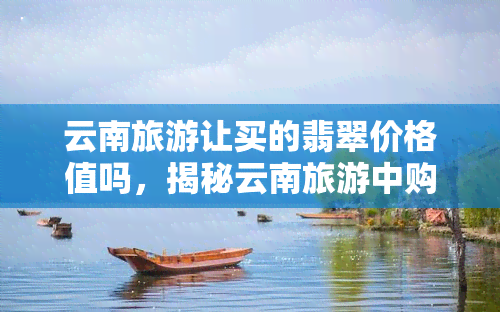 云南旅游让买的翡翠价格值吗，揭秘云南旅游中购买翡翠的价格价值，是否值得一看？