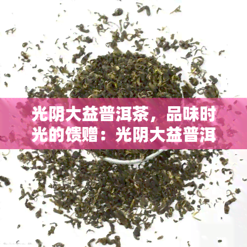 光阴大益普洱茶，品味时光的馈赠：光阴大益普洱茶的魅力与价值