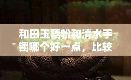 和田玉藕粉和清水手镯哪个好一点，比较一下：和田玉藕粉与清水手镯，哪一个更好？