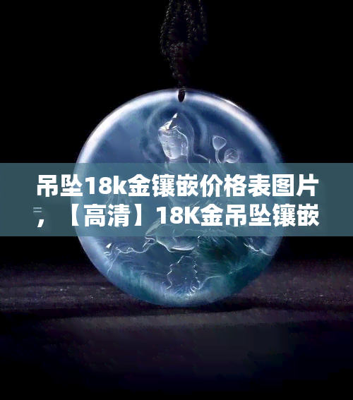 吊坠18k金镶嵌价格表图片，【高清】18K金吊坠镶嵌价格表及图片，一站式选购珠宝的好帮手！