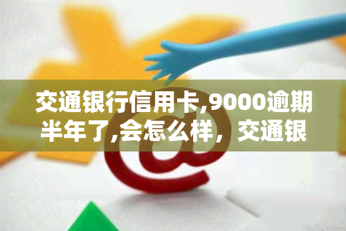 交通银行信用卡,9000逾期半年了,会怎么样，交通银行信用卡逾期半年，可能面临的后果是什么？