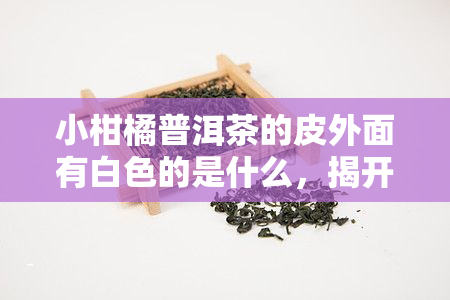 小柑橘普洱茶的皮外面有白色的是什么，揭开小柑橘普洱茶神秘面纱：皮外白色物质是什么？