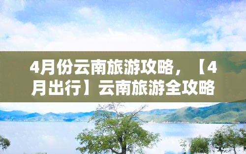 4月份云南旅游攻略，【4月出行】云南旅游全攻略：昆明、大理、丽江，花海、古城、雪山不容错过！