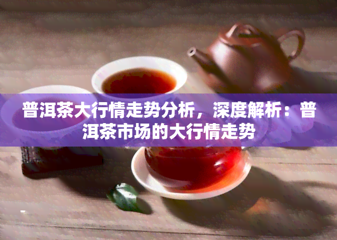 普洱茶大行情走势分析，深度解析：普洱茶市场的大行情走势