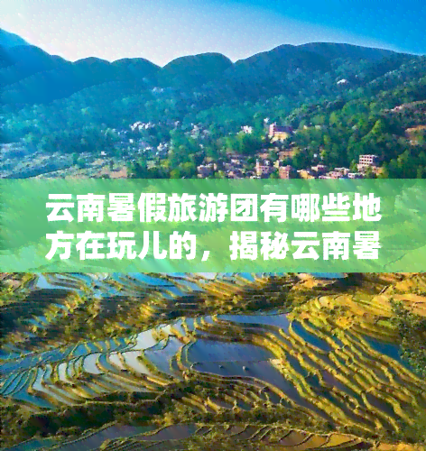 云南暑假旅游团有哪些地方在玩儿的，揭秘云南暑假旅游团热门游玩地点！