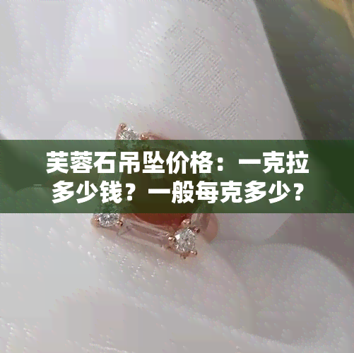 芙蓉石吊坠价格：一克拉多少钱？一般每克多少？