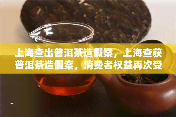 上海查出普洱茶造假案，上海查获普洱茶造假案，消费者权益再次受到保护