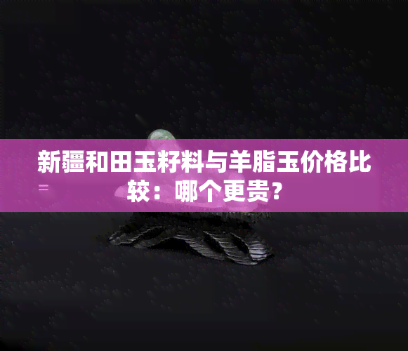 新疆和田玉籽料与羊脂玉价格比较：哪个更贵？