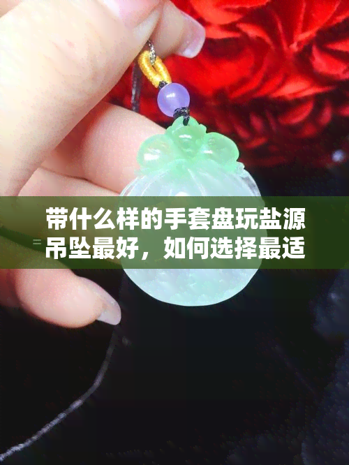 带什么样的手套盘玩盐源吊坠更好，如何选择最适合的防滑手套来盘玩盐源吊坠？