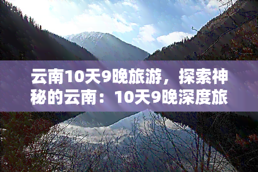 云南10天9晚旅游，探索神秘的云南：10天9晚深度旅游攻略