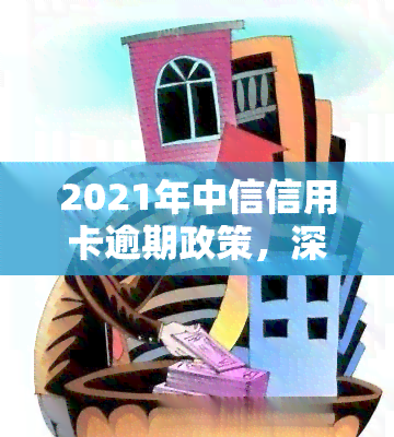 2021年中信信用卡逾期政策，深入了解2021年中信信用卡逾期政策