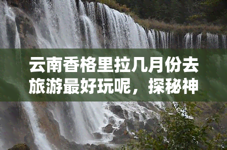 云南香格里拉几月份去旅游更好玩呢，探秘神秘仙境：云南香格里拉更佳旅行时间