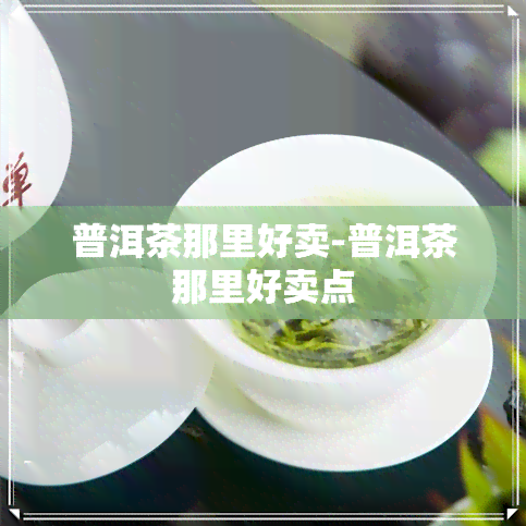 普洱茶那里好卖-普洱茶那里好卖点