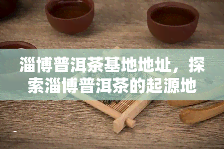 淄博普洱茶基地地址，探索淄博普洱茶的起源地：揭秘普洱茶基地地址