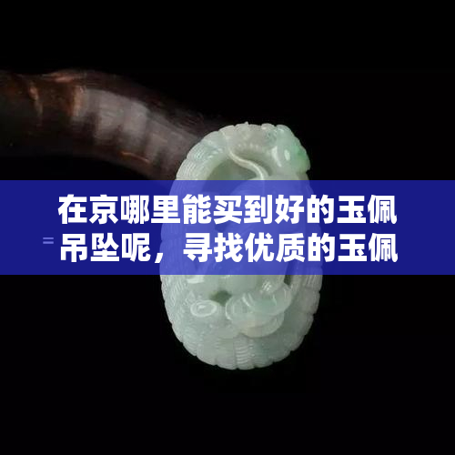 在京哪里能买到好的玉佩吊坠呢，寻找优质的玉佩吊坠？来京的更佳购买地点！