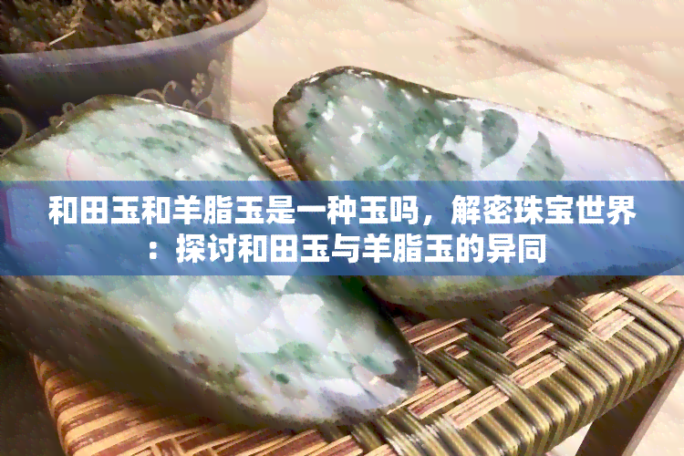 和田玉和羊脂玉是一种玉吗，解密珠宝世界：探讨和田玉与羊脂玉的异同