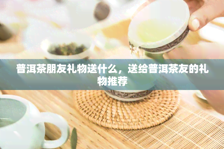 普洱茶朋友礼物送什么，送给普洱茶友的礼物推荐