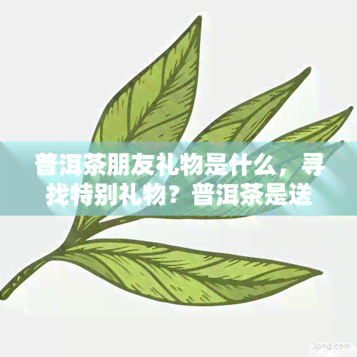 普洱茶朋友礼物是什么，寻找特别礼物？普洱茶是送给朋友的绝佳选择！