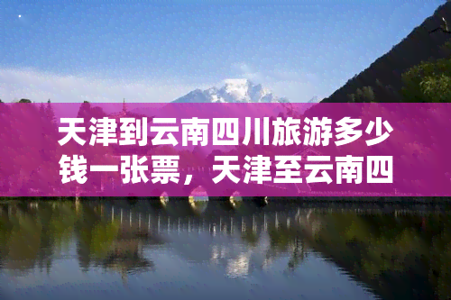 天津到云南四川旅游多少钱一张票，天津至云南四川旅游的交通费用是多少？