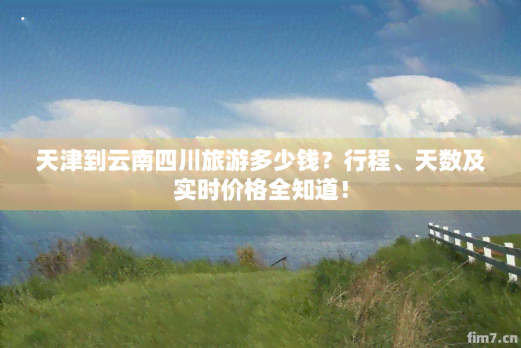 天津到云南四川旅游多少钱？行程、天数及实时价格全知道！