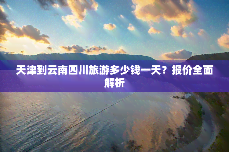 天津到云南四川旅游多少钱一天？报价全面解析