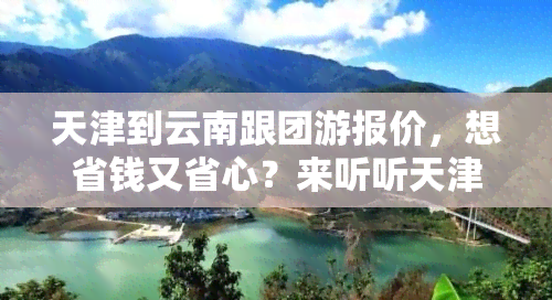 天津到云南跟团游报价，想省钱又省心？来听听天津到云南跟团游的报价！