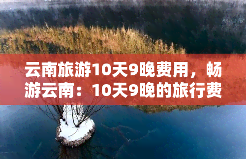 云南旅游10天9晚费用，畅游云南：10天9晚的旅行费用全攻略