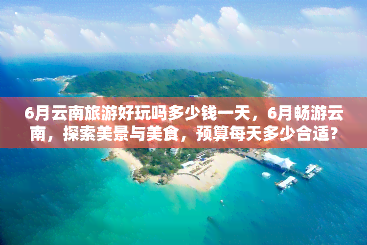 6月云南旅游好玩吗多少钱一天，6月畅游云南，探索美景与美食，预算每天多少合适？