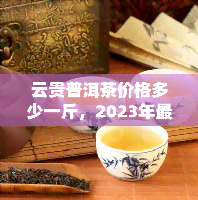 云贵普洱茶价格多少一斤，2023年最新云贵普洱茶市场价格一览，一斤多少钱？