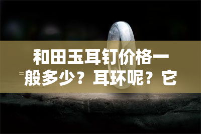 和田玉耳钉价格一般多少？耳环呢？它们值钱吗？