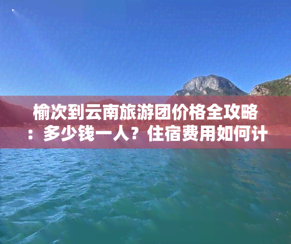 榆次到云南旅游团价格全攻略：多少钱一人？住宿费用如何计算？