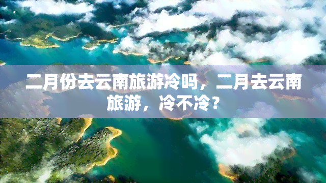 二月份去云南旅游冷吗，二月去云南旅游，冷不冷？