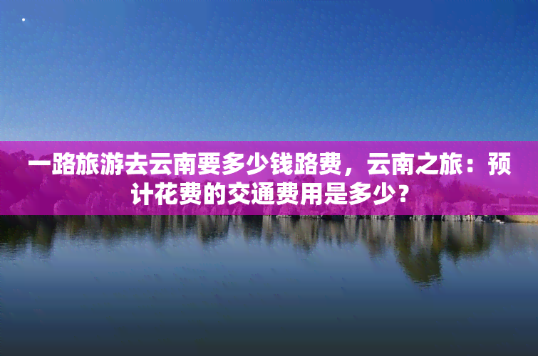 一路旅游去云南要多少钱路费，云南之旅：预计花费的交通费用是多少？