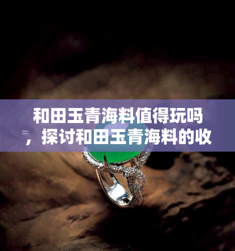 和田玉青海料值得玩吗，探讨和田玉青海料的收藏价值：是否值得入手？