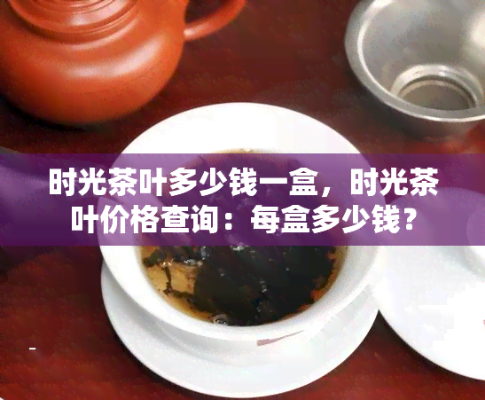 时光茶叶多少钱一盒，时光茶叶价格查询：每盒多少钱？