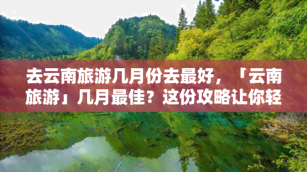 去云南旅游几月份去更好，「云南旅游」几月更佳？这份攻略让你轻松规划行程