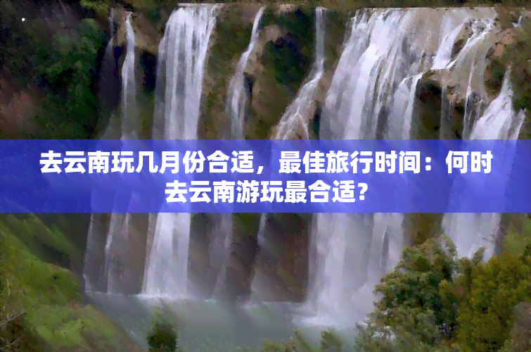 去云南玩几月份合适，更佳旅行时间：何时去云南游玩最合适？